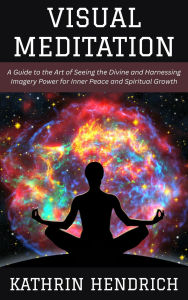 Title: Visual Meditation: A Guide to the Art of Seeing the Divine and Harnessing Imagery Power for Inner Peace and Spiritual Growth, Author: Kathrin Hendrich