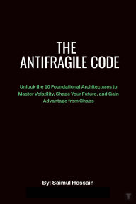 Title: The Antifragile Code: Unlock the 10 Foundational Architectures to Master Volatility, Shape Your Future, and Gain Advantage from Chaos, Author: Saimul Hossain