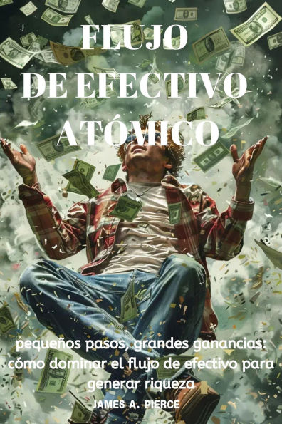 Flujo De Efectivo Atómico: Pequeños Pasos, Grandes Ganancias: Cómo Dominar El Flujo De Efectivo Para Generar Riqueza