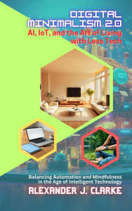 Title: Digital Minimalism 2.0: AI, IoT, and the Art of Living with Less Tech: Balancing Automation and Mindfulness in the Age of Intelligent Technology, Author: Alexander J. Clarke