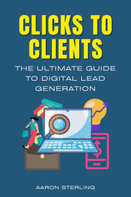Title: Clicks To Clients - The Ultimate Guide To Digital Lead Generation, Author: Aaron Sterling