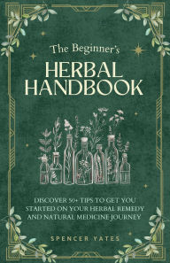 Title: The Beginner's Herbal Handbook: Discover 50+ Tips to Get You Started on Your Herbal Remedy and Natural Medicine Journey, Author: Spencer Yates