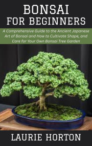 Title: Bonsai for Beginners: A Comprehensive Guide to the Ancient Japanese Art of Bonsai and How to Cultivate Shape, and Care for Your Own Bonsai Tree Garden, Author: Laurie Horton