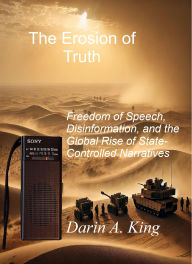 Title: The Erosion of Truth: Freedom of Speech, Disinformation, and the Global Rise of State-Controlled Narratives, Author: Darin A. King