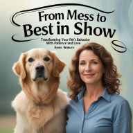 Title: From Mess to Best in Show - Transforming Your Pet's Behavior with Patience and Love, Author: Annie Woburn