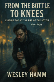 Title: From the Bottle to Knees Finding God at the End of the Bottle, Author: Wesley Hamm