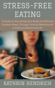 Title: Stress-Free Eating: A Guide to Nourishing Your Body and Mind to Combat Stress Through Food as Medicine for a Calm and Balanced Life, Author: Kathrin Hendrich