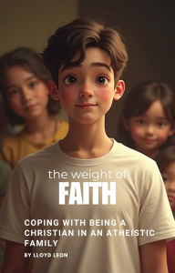 Title: The Weight Of Faith: Coping With Being A Christian In An Atheistic Family, Author: Lloyd Leon