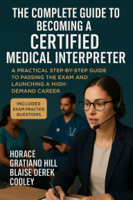 Title: The Complete Guide to Becoming a Certified Medical Interpreter: A Practical Step-by-Step Guide to Passing the Exam and Launching a High-Demand Career, Author: Horace Gratiano Hill