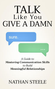 Title: Talk Like You Give a Damn: A Guide to Mastering Communication Skills to Build Meaningful Relationships, Author: Nathan Steele