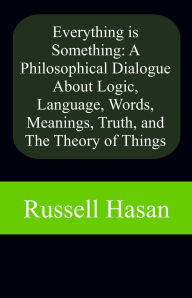 Title: Everything is Something: A Philosophical Dialogue About Logic, Language, Words, Meanings, Truth, and The Theory of Things, Author: Russell Hasan