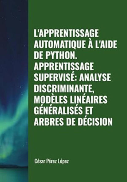 L'apprentissage Automatique à L'aide de Python. Apprentissage Supervisé: Analyse Discriminante, Modèles Linéaires Généralisés et Arbres de Décision (MACHINE LEARNING)