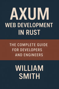 Title: Axum Web Development in Rust: The Complete Guide for Developers and Engineers, Author: William Smith