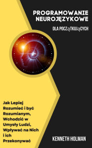 Title: Programowanie Neurojezykowe Dla Poczatkujacych: Jak Lepiej Rozumiec i byc Rozumianym, Wchodzic w Umysly Ludzi, Wplywac na Nich i ich Przekonywac, Author: Kenneth Holman
