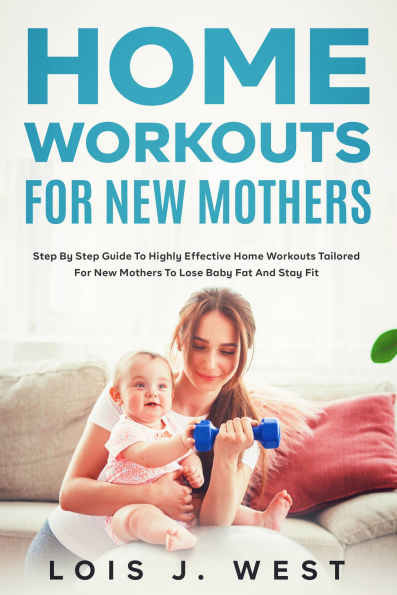 Home Workouts for New Mothers: Step by Step Guide to Highly Effective Home Workouts Tailored for New Mothers to Lose Baby Fat and Stay Fit