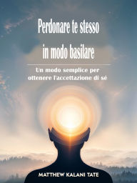 Title: Perdonare te stesso in modo basilare: Un modo semplice per ottenere l'accettazione di sé, Author: Matthew Kalani Tate