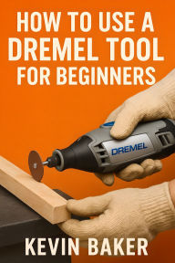 Title: How To Use A Dremel Tool for Beginners: Your Path to Cutting, Sanding, Carving, and More, Author: Kevin Baker