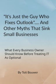 Title: It's Just The Guy Who Fixes Outlook....And Other Myths That Sink Small Businesses, Author: Toit Bouwer
