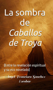 Title: La sombra de Caballos de Troya (Entre la revelación espiritual y su eco novelado), Author: Ángel Francisco Sánchez Escobar