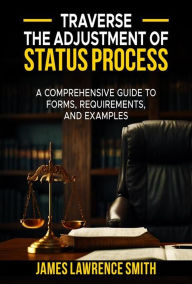 Title: Traverse The Adjustment Of Status Process: A Comprehensive Guide to Forms, Requirements, And Examples, Author: JAMES LAWRENCE SMITH