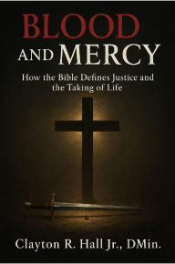 Title: Blood And Mercy: How The Bible Defines Justice And The Taking Of Life, Author: Clayton R. Hall Jr. ,. Dmin.