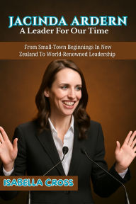 Title: JACINDA ARDERN: From Small-Town Beginnings In New Zealand To World-Renowned Leadership, Author: ISABELLA CROSS