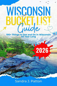 Title: Wisconsin Bucket List Guide 2026: 100+ Things to See and Do in Wisconsin All Year Long, Author: Sandra J. Patton