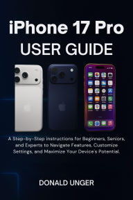 Title: iPhone 17 Pro User Guide: A Step-by-Step instructions for Beginners, Seniors, and Experts to Navigate Features,...Maximize Your Device's Potential, Author: Unger Donald