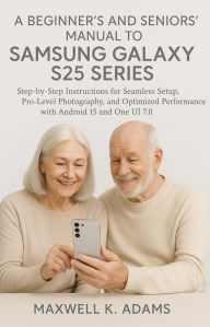 Title: A BEGINNER'S AND SENIORS' MANUAL TO SAMSUNG GALAXY S25 SERIES: Step-by-Step Instructions for Seamless Setup, Pro-Level Photography, and Optimized Performance with Android 15, Author: Maxwell K. Adams