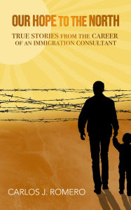 Title: Our Hope to the North: True Stories from the Career of an Immigration Consultant, Author: Carlos J Romero