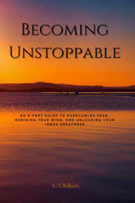 Title: Becoming Unstoppable: An 8-Part Guide to Overcoming Fear, Rewiring Your Mind, and Unlocking Your Inner Greatness, Author: K. A. Wilson