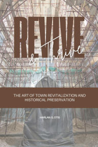 Title: Revive and Thrive: The Art of Town Revitalization and Historical Preservation, Author: Harlan G. Otis