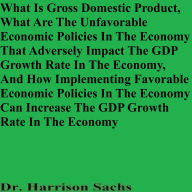 Title: What Is Gross Domestic Product And How Implementing Favorable Economic Policies Can Increase The GDP Growth Rate, Author: Dr. Harrison Sachs
