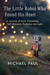 Title: The Little Robot Who Found His Heart: A Journey of Love, Friendship and Self-Discovery, Author: Michael Paul