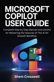 Title: Microsoft Copilot User Guide: Complete Step by Step Manual Instructions for Mastering the Features of This AI for Smooth Workflow, Author: Shem Crosswell