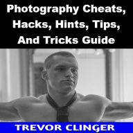 Title: Photography Cheats, Hacks, Hints, Tips, And Tricks Guide, Author: Trevor Clinger