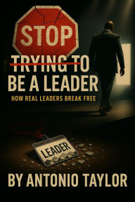 Title: Stop Trying To Be A Leader: How Real Leaders Break Free, Author: Antonio Taylor