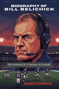 Title: BIOGRAPHY OF BILL BELICHICK: The Architect Of A Dynasty In Football, Author: DANNY GOODRICH