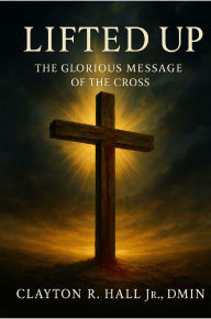 Title: Lifted Up: The Glorious Messsage of the Cross, Author: Clayton R. Hall Jr. ,. Dmin.