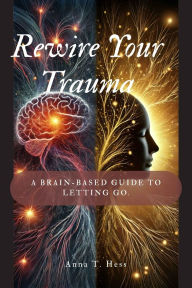 Title: Rewire Your Trauma: A Brain-Based Guide to Letting Go., Author: Anna T. Hess