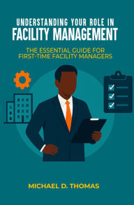 Title: UNDERSTANDING YOUR ROLE IN FACILITY MANAGEMENT: The Essential Guide For First-Time Facility Managers, Author: Michael D. Thomas