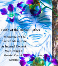 Title: Truth of the Divine Father: Medicine of the Sacred Masculine as Internal Element, Male Design & Greater Cosmic Essence, Author: Aleia S