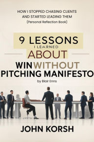 Title: 9 Lessons I Learned About The Win Without Pitching Manifesto by Blair Enns: How I Stopped Chasing Clients and Started Leading Them (Personal Reflection Book), Author: John Korsh