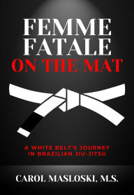 Title: Femme Fatale on the Mat: A White Belt's Journey in Brazilian Jiu Jitsu, Author: Carol Masloski