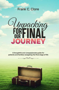 Title: Unpacking For Our Final Journey: A thoughtful and compassionate guide for patients and families navigating the final stage of life, Author: Frank C. Clore