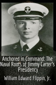 Title: Anchored in Command: The Naval Roots of Jimmy Carter's Presidency, Author: William Flippin
