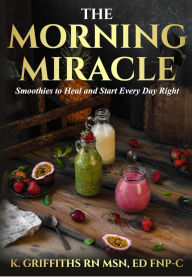 Title: The Morning Miracle: Smoothies to Heal and Start Every Day Right, Author: K Griffiths RN MSN Ed FNP-C