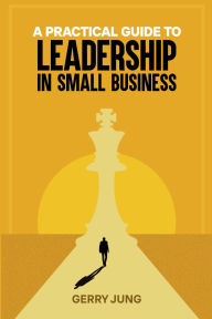 Title: A PRACTICAL GUIDE TO LEADERSHIP IN SMALL BUSINESS, Author: GERRY JUNG