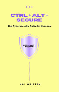 Title: Ctrl + Alt + Secure : The Cybersecurity Guide for Humans, Author: Kai Griffin