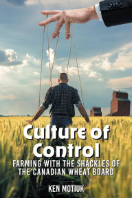 Title: Culture of Control: Farming With the Shackles of the Canadian Wheat Board, Author: Ken Motiuk
